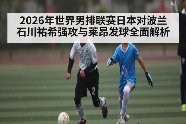 2026年世界男排联赛日本对波兰 石川祐希强攻与莱昂发球全面解析